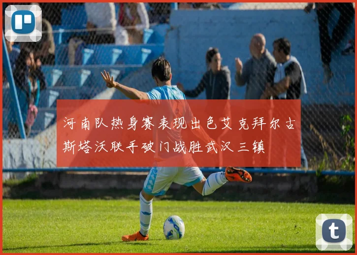 河南队热身赛表现出色艾克拜尔古斯塔沃联手破门战胜武汉三镇