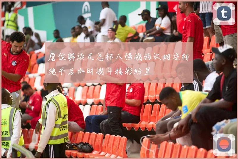 詹俊解读足总杯八强战西汉姆逆转绝平后加时战斗精彩纷呈