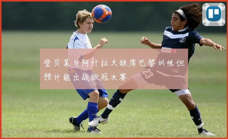 登贝莱与阿什拉夫缺席巴黎训练但预计能出战欧冠决赛