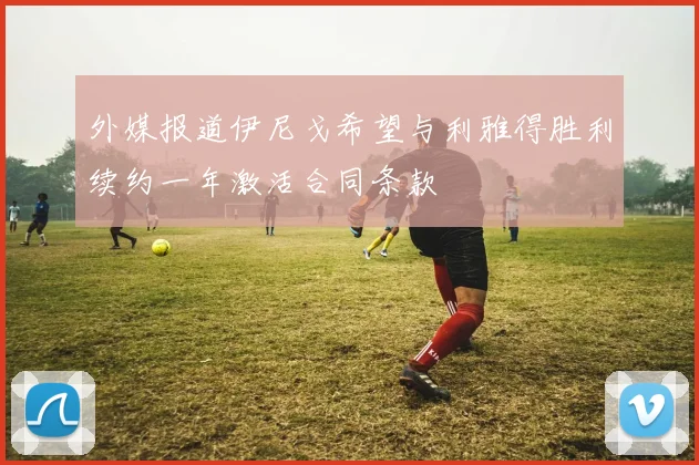 外媒报道伊尼戈希望与利雅得胜利续约一年激活合同条款