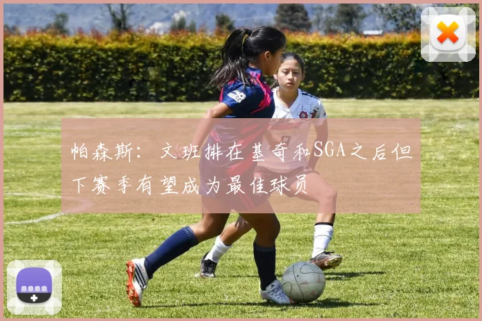 帕森斯：文班排在基奇和SGA之后但下赛季有望成为最佳球员