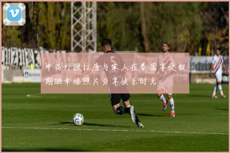 申花外援拉唐与家人在泰国享受假期晒幸福照片分享快乐时光