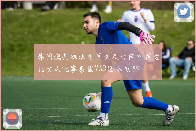 韩国裁判执法中国女足对阵中国台北女足比赛泰国VAR团队助阵