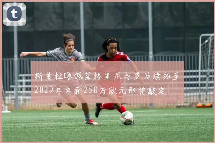 斯基拉曝佩莱格里尼与罗马续约至2029年年薪250万欧元即将敲定