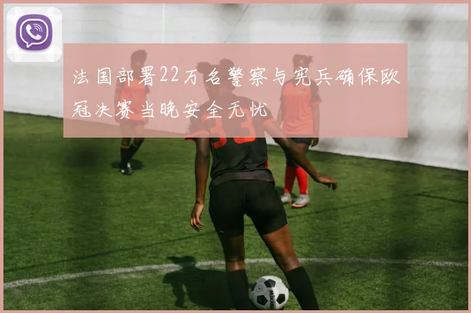 法国部署22万名警察与宪兵确保欧冠决赛当晚安全无忧