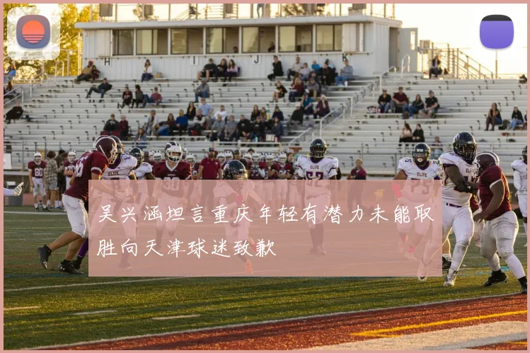 吴兴涵坦言重庆年轻有潜力未能取胜向天津球迷致歉