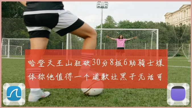 哈登天王山狂砍30分8板6助骑士媒体称他值得一个道歉让黑子无话可说