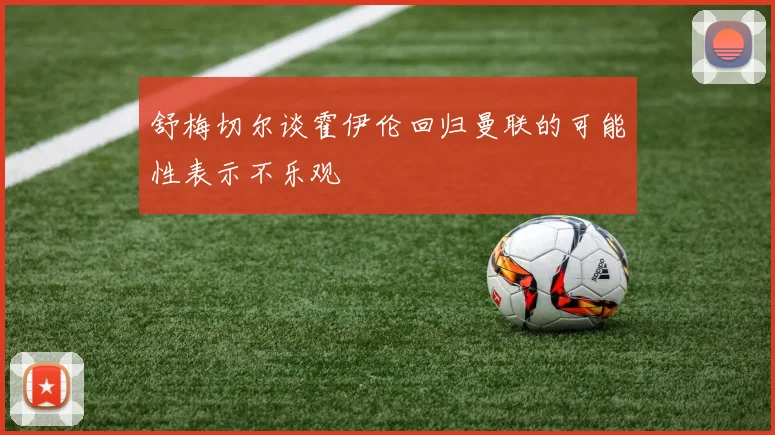 舒梅切尔谈霍伊伦回归曼联的可能性表示不乐观