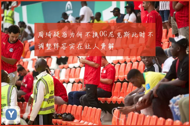 周琦疑惑为何不换OG尼克斯此时不调整阵容实在让人费解
