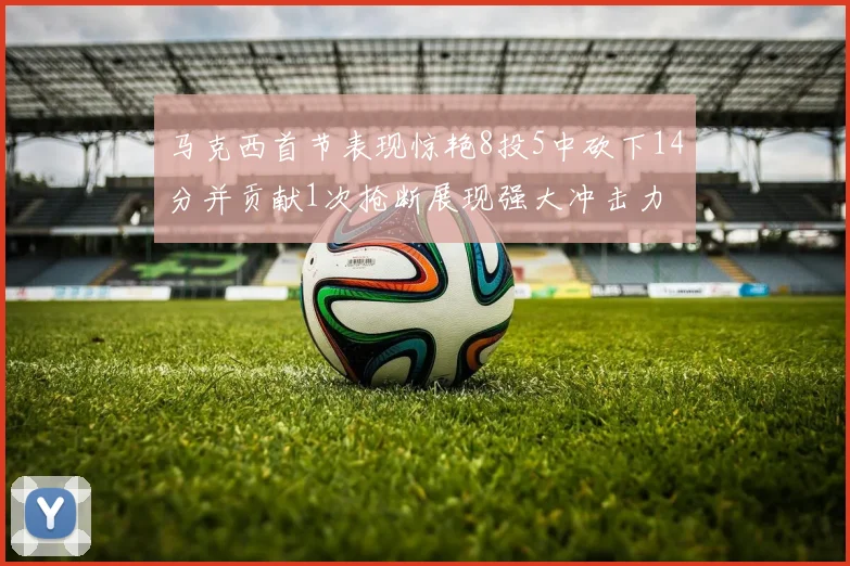马克西首节表现惊艳8投5中砍下14分并贡献1次抢断展现强大冲击力