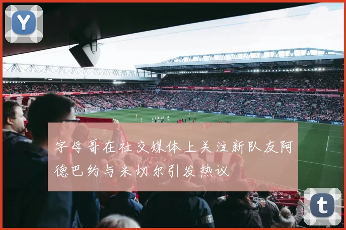 字母哥在社交媒体上关注新队友阿德巴约与米切尔引发热议