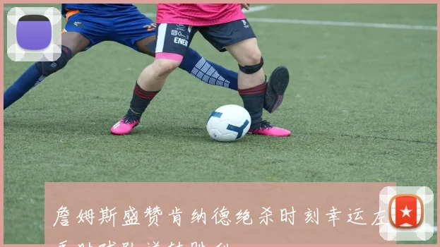 詹姆斯盛赞肯纳德绝杀时刻幸运左手助球队逆转胜利