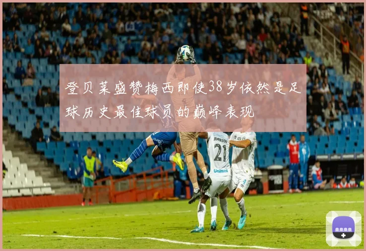 登贝莱盛赞梅西即使38岁依然是足球历史最佳球员的巅峰表现