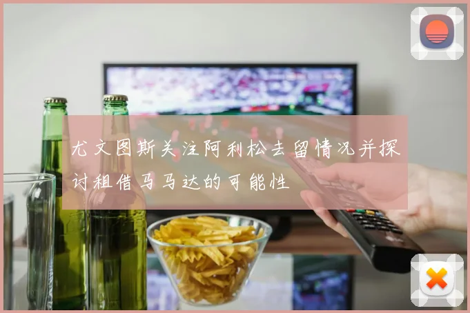 尤文图斯关注阿利松去留情况并探讨租借马马达的可能性