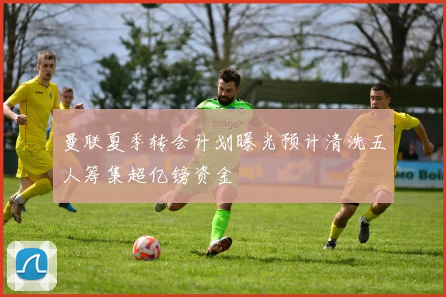 曼联夏季转会计划曝光预计清洗五人筹集超亿镑资金