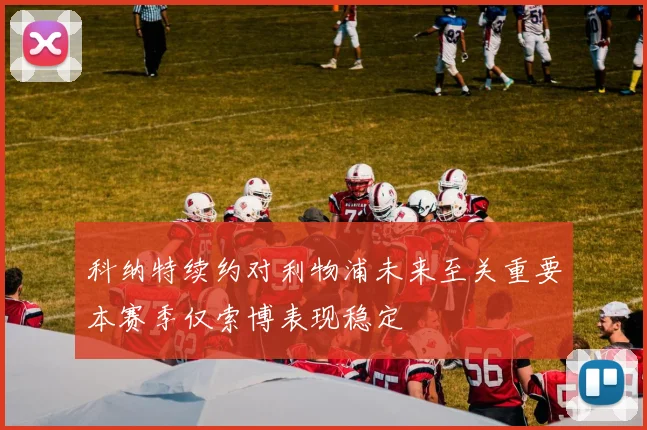 科纳特续约对利物浦未来至关重要本赛季仅索博表现稳定