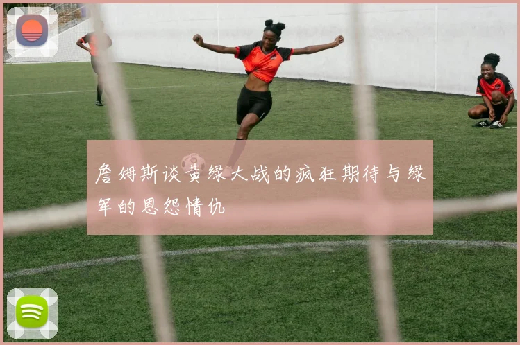 詹姆斯谈黄绿大战的疯狂期待与绿军的恩怨情仇