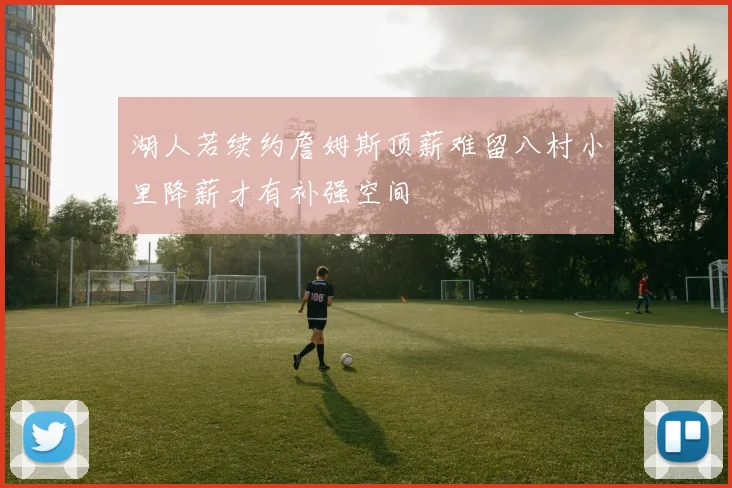 湖人若续约詹姆斯顶薪难留八村小里降薪才有补强空间