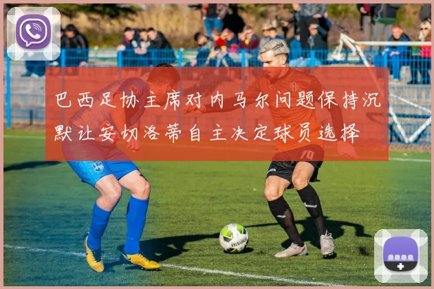 巴西足协主席对内马尔问题保持沉默让安切洛蒂自主决定球员选择