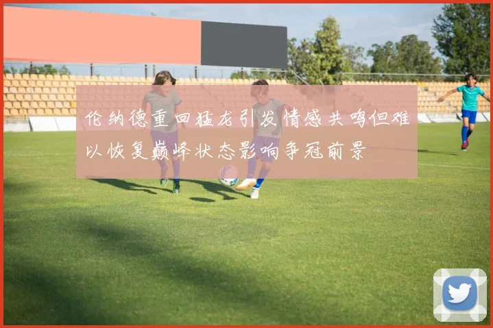 伦纳德重回猛龙引发情感共鸣但难以恢复巅峰状态影响争冠前景
