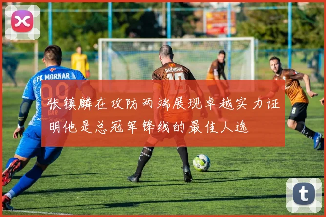 张镇麟在攻防两端展现卓越实力证明他是总冠军锋线的最佳人选