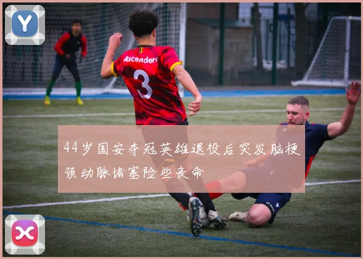 44岁国安夺冠英雄退役后突发脑梗颈动脉堵塞险些丧命