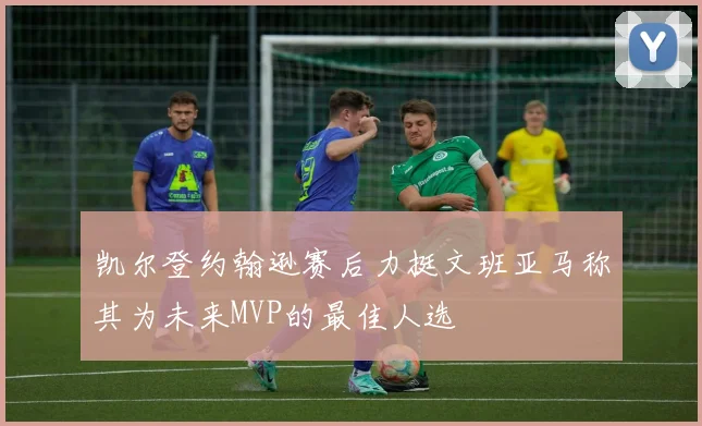 凯尔登约翰逊赛后力挺文班亚马称其为未来MVP的最佳人选